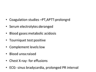 Coagulation studies –PT,APTT:prolongrd Serum electrolytes:deranged Blood gases:metabolic acidosis Tourniquet test:positive Complement levels:low Blood urea:raised Chest X-ray- for effusions ECG- sinus bradycardia, prolonged PR interval 