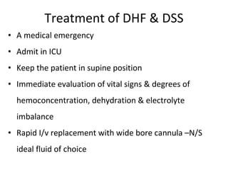 Treatment of DHF & DSS A medical emergency Admit in ICU Keep the patient in supine position Immediate evaluation of vital signs & degrees of hemoconcentration, dehydration & electrolyte imbalance Rapid I/v replacement with wide bore cannula –N/S ideal fluid of choice 
