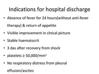 Indications for hospital discharge Absence of fever for 24 hours(without anti-fever therapy) & return of appetite Visible improvement in clnical picture Stable haematocrit 3 das after recovery from shock platelets ≥ 50,000/mm 3 No respiratory distress from pleural effusion/ascites 