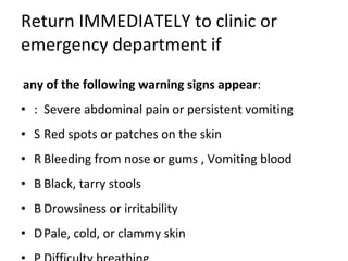 Return IMMEDIATELY to clinic or emergency department if any of the following warning signs appear :    Severe abdominal pain or persistent vomiting    Red spots or patches on the skin    Bleeding from nose or gums , Vomiting blood    Black, tarry stools    Drowsiness or irritability    Pale, cold, or clammy skin    Difficulty breathing 