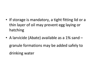 If storage is mandatory, a tight fitting lid or a thin layer of oil may prevent egg laying or hatching A larvicide (Abate) available as a 1% sand –granule formations may be added safely to drinking water 