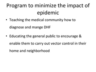 Program to minimize the impact of epidemic Teaching the medical community how to diagnose and mange DHF Educating the general public to encourage & enable them to carry out vector control in their home and neighborhood 