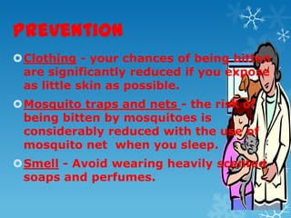 Prevention
Clothing - your chances of being bitten
are significantly reduced if you expose
as little skin as possible.
Mosquito traps and nets - the risk of
being bitten by mosquitoes is
considerably reduced with the use of
mosquito net when you sleep.
Smell - Avoid wearing heavily scented
soaps and perfumes.
 