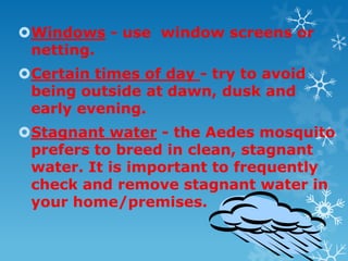 Windows - use window screens or
netting.
Certain times of day - try to avoid
being outside at dawn, dusk and
early evening.
Stagnant water - the Aedes mosquito
prefers to breed in clean, stagnant
water. It is important to frequently
check and remove stagnant water in
your home/premises.
 