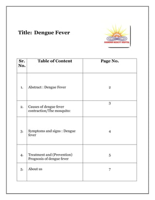 Title: Dengue Fever
Sr.
No.
Table of Content Page No.
1. Abstract : Dengue Fever 2
2. Causes of dengue fever
contraction/The mosquito:
3
3. Symptoms and signs : Dengue
fever
4
4. Treatment and (Prevention)
Prognosis of dengue fever
5
5. About us 7
 