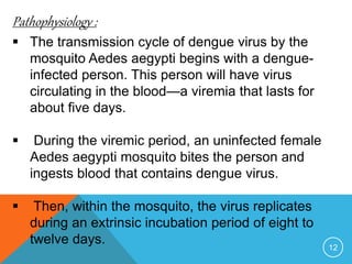 Pathophysiology :
12
The transmission cycle of dengue virus by the
mosquito Aedes aegypti begins with a dengue-
infected person. This person will have virus
circulating in the blood—a viremia that lasts for
about five days.
During the viremic period, an uninfected female
Aedes aegypti mosquito bites the person and
ingests blood that contains dengue virus.
Then, within the mosquito, the virus replicates
during an extrinsic incubation period of eight to
twelve days.