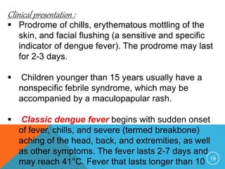 19
Clinical presentation :
Prodrome of chills, erythematous mottling of the
skin, and facial flushing (a sensitive and specific
indicator of dengue fever). The prodrome may last
for 2-3 days.
Children younger than 15 years usually have a
nonspecific febrile syndrome, which may be
accompanied by a maculopapular rash.
Classic dengue fever begins with sudden onset
of fever, chills, and severe (termed breakbone)
aching of the head, back, and extremities, as well
as other symptoms. The fever lasts 2-7 days and
may reach 41°C. Fever that lasts longer than 10