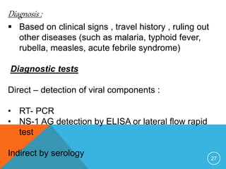 27
Diagnosis :
Based on clinical signs , travel history , ruling out
other diseases (such as malaria, typhoid fever,
rubella, measles, acute febrile syndrome)
Diagnostic tests
Direct – detection of viral components :
• RT- PCR
• NS-1 AG detection by ELISA or lateral flow rapid
test
Indirect by serology