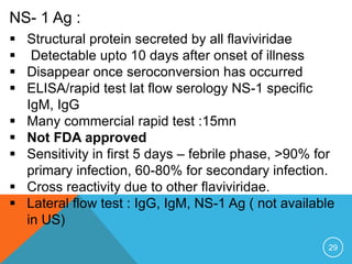 29
NS- 1 Ag :
Structural protein secreted by all flaviviridae
Detectable upto 10 days after onset of illness
Disappear once seroconversion has occurred
ELISA/rapid test lat flow serology NS-1 specific
IgM, IgG
Many commercial rapid test :15mn
Not FDA approved
Sensitivity in first 5 days – febrile phase, >90% for
primary infection, 60-80% for secondary infection.
Cross reactivity due to other flaviviridae.
Lateral flow test : IgG, IgM, NS-1 Ag ( not available
in US)