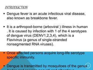 INTRODUCTION
3
Dengue fever is an acute infectious viral disease,
also known as breakbone fever.
It is a arthropod-borne (arboviral ) illness in human
. It is caused by infection with 1 of the 4 serotypes
of dengue virus (DENV1,2,3,4), which is a
Flavivirus (a genus of single-stranded
nonsegmented RNA viruses).
Once affected persons acquire long-life serotype
specific immunity.
Dengue is transmitted by mosquitoes of the genus