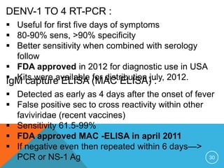 30
DENV-1 TO 4 RT-PCR :
Useful for first five days of symptoms
80-90% sens, >90% specificity
Better sensitivity when combined with serology
follow
FDA approved in 2012 for diagnostic use in USA
Kits were available for distribution july, 2012.IgM capture ELISA (MAC ELISA) :
Detected as early as 4 days after the onset of fever
False positive sec to cross reactivity within other
faviviridae (recent vaccines)
Sensitivity 61.5-99%
FDA approved MAC -ELISA in april 2011
If negative even then repeated within 6 days—>
PCR or NS-1 Ag