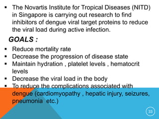 33
The Novartis Institute for Tropical Diseases (NITD)
in Singapore is carrying out research to find
inhibitors of dengue viral target proteins to reduce
the viral load during active infection.
GOALS :
Reduce mortality rate
Decrease the progression of disease state
Maintain hydration , platelet levels , hematocrit
levels
Decrease the viral load in the body
To reduce the complications associated with
dengue (cardiomyopathy , hepatic injury, seizures,
pneumonia etc.)