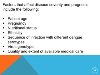 34
Factors that affect disease severity and prognosis
include the following:
Patient age
Pregnancy
Nutritional status
Ethnicity
Sequence of infection with different dengue
serotypes
Virus genotype
Quality and extent of available medical care