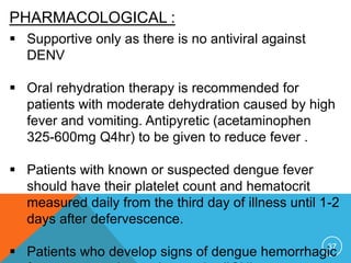 37
PHARMACOLOGICAL :
Supportive only as there is no antiviral against
DENV
Oral rehydration therapy is recommended for
patients with moderate dehydration caused by high
fever and vomiting. Antipyretic (acetaminophen
325-600mg Q4hr) to be given to reduce fever .
Patients with known or suspected dengue fever
should have their platelet count and hematocrit
measured daily from the third day of illness until 1-2
days after defervescence.
Patients who develop signs of dengue hemorrhagic