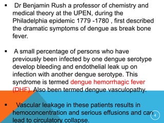  Dr Benjamin Rush a professor of chemistry and
medical theory at the UPEN, during the
Philadelphia epidemic 1779 -1780 , first described
the dramatic symptoms of dengue as break bone
fever.
A small percentage of persons who have
previously been infected by one dengue serotype
develop bleeding and endothelial leak up on
infection with another dengue serotype. This
syndrome is termed dengue hemorrhagic fever
(DHF). Also been termed dengue vasculopathy.
Vascular leakage in these patients results in
hemoconcentration and serious effusions and can
lead to circulatory collapse.
4