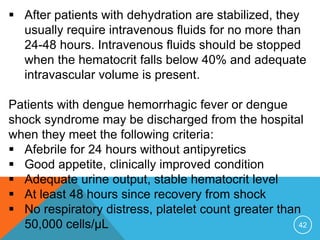 42
After patients with dehydration are stabilized, they
usually require intravenous fluids for no more than
24-48 hours. Intravenous fluids should be stopped
when the hematocrit falls below 40% and adequate
intravascular volume is present.
Patients with dengue hemorrhagic fever or dengue
shock syndrome may be discharged from the hospital
when they meet the following criteria:
Afebrile for 24 hours without antipyretics
Good appetite, clinically improved condition
Adequate urine output, stable hematocrit level
At least 48 hours since recovery from shock
No respiratory distress, platelet count greater than
50,000 cells/μL
