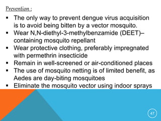 47
Prevention :
The only way to prevent dengue virus acquisition
is to avoid being bitten by a vector mosquito.
Wear N,N-diethyl-3-methylbenzamide (DEET)–
containing mosquito repellant
Wear protective clothing, preferably impregnated
with permethrin insecticide
Remain in well-screened or air-conditioned places
The use of mosquito netting is of limited benefit, as
Aedes are day-biting mosquitoes
Eliminate the mosquito vector using indoor sprays