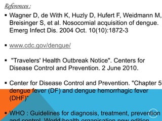 55
References :
Wagner D, de With K, Huzly D, Hufert F, Weidmann M,
Breisinger S, et al. Nosocomial acquisition of dengue.
Emerg Infect Dis. 2004 Oct. 10(10):1872-3
www.cdc.gov/dengue/
"Travelers' Health Outbreak Notice". Centers for
Disease Control and Prevention. 2 June 2010.
Center for Disease Control and Prevention. "Chapter 5
dengue fever (DF) and dengue hemorrhagic fever
(DHF)“
WHO : Guidelines for diagnosis, treatment, prevention