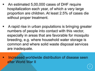  An estimated 5,00,000 cases of DHF require
hospitalization each year, of which a very large
proportion are children. At least 2.5% of cases die
without proper treatment.
A rapid rise in urban populations is bringing greater
numbers of people into contact with this vector,
especially in areas that are favorable for mosquito
breeding, e.g. where household water storage is
common and where solid waste disposal services
are inadequate.
Increased worldwide distribution of disease seen
after World War II
7