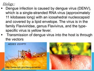 Etiology :
Dengue infection is caused by dengue virus (DENV),
which is a single-stranded RNA virus (approximately
11 kilobases long) with an icosahedral nucleocapsid
and covered by a lipid envelope. The virus is in the
family Flaviviridae, genus Flavivirus, and the type-
specific virus is yellow fever.
Transmission of dengue virus into the host is through
the vectors
AEDES EGYPTI AEDES ALBOPTICUS
http://www.cdc.gov/dengue/vector 8