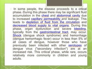 In some people, the disease proceeds to a critical
phase. During this phase there may be significant fluid
accumulation in the chest and abdominal cavity due
to increased capillary permeability and leakage. This
leads to depletion of fluid from the circulation and
decreased blood supply to vital organs. During this
phase, organ dysfunction and severe bleeding,
typically from the gastrointestinal tract, may occur.
Shock (dengue shock syndrome) and hemorrhage
(dengue hemorrhagic fever) occur in less than 5% of
all cases of dengue, however those who have
previously been infected with other serotypes of
dengue virus ("secondary infection") are at an
increased risk. This critical phase, while rare, occurs
relatively more commonly in children and young
adults.
 