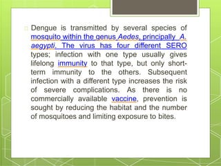 Dengue is transmitted by several species of
mosquito within the genus Aedes, principally A.
types; infection with one type usually
aegypti. The virus has four different SERO
gives
lifelong immunity to that type, but only short-
term immunity to the others. Subsequent
infection with a different type increases the risk
of severe complications. As there is no
commercially available vaccine, prevention is
sought by reducing the habitat and the number
of mosquitoes and limiting exposure to bites.
 