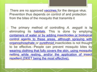 There are no approved vaccines for the dengue virus.
Prevention thus depends on control of and protection
from the bites of the mosquito that transmits it
The primary method of controlling A. aegypti is by
eliminating its habitats. This is done by emptying
containers of water or by adding insecticides or biological
control agents to these areas, although spraying with
organophosphate or pyrethroid insecticides is not thought
to be effective. People can prevent mosquito bites by
wearing clothing that fully covers the skin, using mosquito
netting while resting, and/or the application of insect
repellent (DEET being the most effective).
 