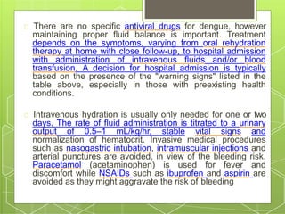 There are no specific antiviral drugs for dengue, however
maintaining proper fluid balance is important. Treatment
depends on the symptoms, varying from oral rehydration
therapy at home with close follow-up, to hospital admission
with administration of intravenous fluids and/or blood
transfusion. A decision for hospital admission is typically
based on the presence of the "warning signs" listed in the
table above, especially in those with preexisting health
conditions.
Intravenous hydration is usually only needed for one or two
days. The rate of fluid administration is titrated to a urinary
output of 0.5–1 mL/kg/hr, stable vital signs and
normalization of hematocrit. Invasive medical procedures
such as nasogastric intubation, intramuscular injections and
arterial punctures are avoided, in view of the bleeding risk.
Paracetamol (acetaminophen) is used for fever and
discomfort while NSAIDs such as ibuprofen and aspirin are
avoided as they might aggravate the risk of bleeding
 