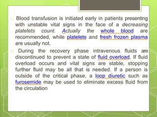 Blood transfusion is initiated early in patients presenting
with unstable vital signs in the face of a decreasing
platelets count. Actually the whole blood are
recommended, while platelets and fresh frozen plasma
are usually not.
During the recovery phase intravenous fluids are
discontinued to prevent a state of fluid overload. If fluid
overload occurs and vital signs are stable, stopping
further fluid may be all that is needed. If a person is
outside of the critical phase, a loop diuretic such as
furosemide may be used to eliminate excess fluid from
the circulation
 