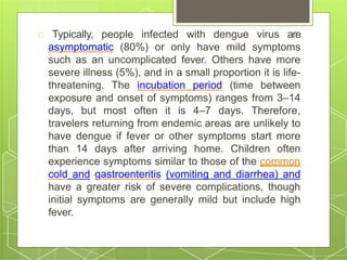 Typically, people infected with dengue virus are
asymptomatic (80%) or only have mild symptoms
such as an uncomplicated fever. Others have more
severe illness (5%), and in a small proportion it is life-
threatening. The incubation period (time between
exposure and onset of symptoms) ranges from 3–14
days, but most often it is 4–7 days. Therefore,
travelers returning from endemic areas are unlikely to
have dengue if fever or other symptoms start more
than 14 days after arriving home. Children often
experience symptoms similar to those of the common
cold and gastroenteritis (vomiting and diarrhea) and
have a greater risk of severe complications, though
initial symptoms are generally mild but include high
fever.
 
