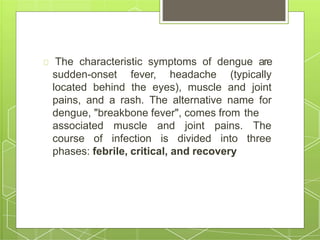 The characteristic symptoms of dengue are
sudden-onset fever, headache (typically
located behind the eyes), muscle and joint
pains, and a rash. The alternative name for
dengue, "breakbone fever", comes from the
associated
course of
muscle and joint pains. The
infection is divided into three
phases: febrile, critical, and recovery
 