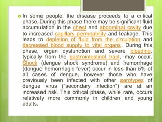  In some people, the disease proceeds to a critical
phase. During this phase there may be significant fluid
accumulation in the chest and abdominal cavity due
to increased capillary permeability and leakage. This
leads to depletion of fluid from the circulation and
decreased blood supply to vital organs. During this
phase, organ dysfunction and severe bleeding,
typically from the gastrointestinal tract, may occur.
Shock (dengue shock syndrome) and hemorrhage
(dengue hemorrhagic fever) occur in less than 5% of
all cases of dengue, however those who have
previously been infected with other serotypes of
dengue virus ("secondary infection") are at an
increased risk. This critical phase, while rare, occurs
relatively more commonly in children and young
adults.
 