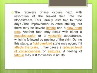  The recovery phase occurs next, with
resorption of the leaked fluid into the
bloodstream. This usually lasts two to three
days. The improvement is often striking, but
there may be severe itching and a slow heart
rate. Another rash may occur with either a
maculopapular or a vasculitic appearance,
which is followed by peeling of the skin. During
this stage, a fluid overload state may occur; if it
affects the brain, it may cause a reduced level
of consciousness or seizures. A feeling of
fatigue may last for weeks in adults.
 
