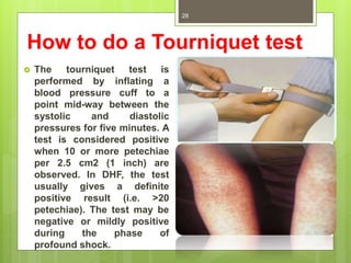 How to do a Tourniquet test
 The tourniquet test is
performed by inflating a
blood pressure cuff to a
point mid-way between the
systolic and diastolic
pressures for five minutes. A
test is considered positive
when 10 or more petechiae
per 2.5 cm2 (1 inch) are
observed. In DHF, the test
usually gives a definite
positive result (i.e. >20
petechiae). The test may be
negative or mildly positive
during the phase of
profound shock.
Dr.T.V.Rao MD
28
 