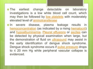  The earliest change detectable on laboratory
investigations is a low white blood cell count, which
may then be followed by low platelets with moderately
elevated level of aminotransferase
 In severe disease, plasma leakage results in
hemoconcentration (as indicated by a rising hematocrit)
and hypoalbuminemia. Pleural effusions or ascites can
be detected by physical examination when large, but
the demonstration of fluid on ultrasound may assist in
the early identification of dengue shock syndrome.
Dengue shock syndrome occurs if pulse pressure drops
to ≤ 20 mm Hg while peripheral vascular collapse is
evidenced.
 