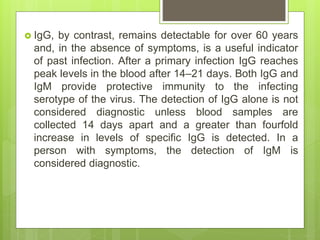  IgG, by contrast, remains detectable for over 60 years
and, in the absence of symptoms, is a useful indicator
of past infection. After a primary infection IgG reaches
peak levels in the blood after 14–21 days. Both IgG and
IgM provide protective immunity to the infecting
serotype of the virus. The detection of IgG alone is not
considered diagnostic unless blood samples are
collected 14 days apart and a greater than fourfold
increase in levels of specific IgG is detected. In a
person with symptoms, the detection of IgM is
considered diagnostic.
 