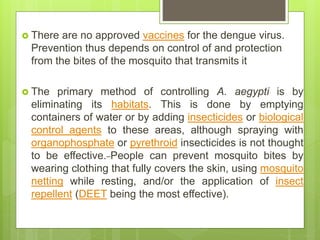  There are no approved vaccines for the dengue virus.
Prevention thus depends on control of and protection
from the bites of the mosquito that transmits it
 The primary method of controlling A. aegypti is by
eliminating its habitats. This is done by emptying
containers of water or by adding insecticides or biological
control agents to these areas, although spraying with
organophosphate or pyrethroid insecticides is not thought
to be effective. People can prevent mosquito bites by
wearing clothing that fully covers the skin, using mosquito
netting while resting, and/or the application of insect
repellent (DEET being the most effective).
 