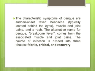 The characteristic symptoms of dengue are
sudden-onset fever, headache (typically
located behind the eyes), muscle and joint
pains, and a rash. The alternative name for
dengue, "breakbone fever", comes from the
associated muscle and joint pains. The
course of infection is divided into three
phases: febrile, critical, and recovery
 