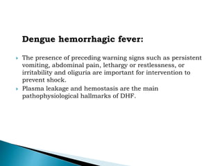 Dengue hemorrhagic fever:
 The presence of preceding warning signs such as persistent
vomiting, abdominal pain, lethargy or restlessness, or
irritability and oliguria are important for intervention to
prevent shock.
 Plasma leakage and hemostasis are the main
pathophysiological hallmarks of DHF.
 
