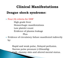 Dengue shock syndrome:
 Four (4) criteria for DHF
High grade fever
Hemorrhagic manifestations
Low platelet count
Evidence of plasma leakage
Plus
 Evidence of circulatory failure manifested indirectly
by:
Rapid and weak pulse, Delayed perfusion.
Narrow pulse pressure (<20mmHg)
Cold, clammy skin and altered mental status.
 