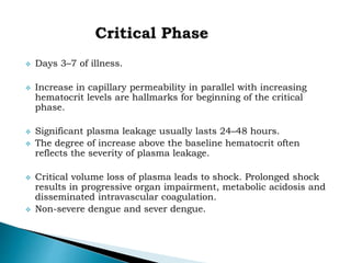  Days 3–7 of illness.
 Increase in capillary permeability in parallel with increasing
hematocrit levels are hallmarks for beginning of the critical
phase.
 Significant plasma leakage usually lasts 24–48 hours.
 The degree of increase above the baseline hematocrit often
reflects the severity of plasma leakage.
 Critical volume loss of plasma leads to shock. Prolonged shock
results in progressive organ impairment, metabolic acidosis and
disseminated intravascular coagulation.
 Non-severe dengue and sever dengue.
 