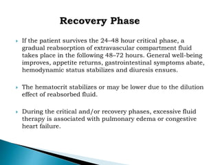  If the patient survives the 24–48 hour critical phase, a
gradual reabsorption of extravascular compartment fluid
takes place in the following 48–72 hours. General well-being
improves, appetite returns, gastrointestinal symptoms abate,
hemodynamic status stabilizes and diuresis ensues.
 The hematocrit stabilizes or may be lower due to the dilution
effect of reabsorbed fluid.
 During the critical and/or recovery phases, excessive fluid
therapy is associated with pulmonary edema or congestive
heart failure.
 