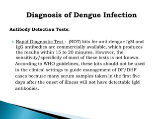 Antibody Detection Tests:
 Rapid Diagnostic Test : (RDT) kits for anti-dengue IgM and
IgG antibodies are commercially available, which produces
the results within 15 to 20 minutes. However, the
sensitivity/specificity of most of these tests is not known.
According to WHO guidelines, these kits should not be used
in the clinical settings to guide management of DF/DHF
cases because many serum samples taken in the first five
days after the onset of illness will not have detectable IgM
antibodies.
 