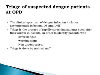  The clinical spectrum of dengue infection includes
asymptomatic infection, DF and DHF.
 Triage is the process of rapidly screening patients soon after
their arrival in hospital in order to identify patients with
sever dengue
warning signs
Non urgent cases.
 Triage is done by trained staff.
 