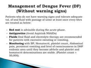 Patients who do not have warning signs and tolerate adequate
vol. of oral fluid with passage of urine at least once every 6hrs
are treated as below:
 Bed rest is advisable during the acute phase.
 Antipyretics (Avoid Aspirin& NSAIDs)
 Fluids Oral fluid and electrolyte therapy are recommended
for patients with excessive sweating or vomiting.
 Monitoring with BP, Hematocrit, platelet count, Abdominal
pain, persistent vomiting and level of consciousness in DHF
endemic area until they become afebrile and platelet and
hematocrit determinations are stable. (Platelet count >
50,000).
 