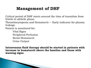 Critical period of DHF starts around the time of transition from
febrile to afebrile phase.
Thrombocytopenia and Hematocrit--- Early indicator for plasma
leakage.
Patient is monitored for:
Vital Signs
Peripheral Perfusion
Serial Hematocrit
Urine Output
Intravenous fluid therapy should be started in patients with
increase in hematocrit above the baseline and those with
warning signs
 