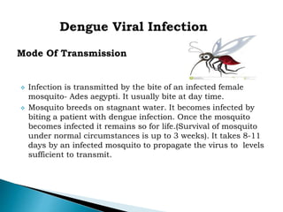 Mode Of Transmission
 Infection is transmitted by the bite of an infected female
mosquito- Ades aegypti. It usually bite at day time.
 Mosquito breeds on stagnant water. It becomes infected by
biting a patient with dengue infection. Once the mosquito
becomes infected it remains so for life.(Survival of mosquito
under normal circumstances is up to 3 weeks). It takes 8-11
days by an infected mosquito to propagate the virus to levels
sufficient to transmit.
 