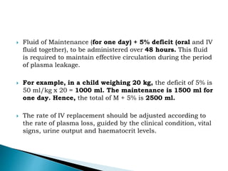  Fluid of Maintenance (for one day) + 5% deficit (oral and IV
fluid together), to be administered over 48 hours. This fluid
is required to maintain effective circulation during the period
of plasma leakage.
 For example, in a child weighing 20 kg, the deficit of 5% is
50 ml/kg x 20 = 1000 ml. The maintenance is 1500 ml for
one day. Hence, the total of M + 5% is 2500 ml.
 The rate of IV replacement should be adjusted according to
the rate of plasma loss, guided by the clinical condition, vital
signs, urine output and haematocrit levels.
 