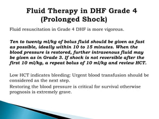Fluid resuscitation in Grade 4 DHF is more vigorous.
Ten to twenty ml/kg of bolus fluid should be given as fast
as possible, ideally within 10 to 15 minutes. When the
blood pressure is restored, further intravenous fluid may
be given as in Grade 3. If shock is not reversible after the
first 10 ml/kg, a repeat bolus of 10 ml/kg and review HCT.
Low HCT indicates bleeding: Urgent blood transfusion should be
considered as the next step.
Restoring the blood pressure is critical for survival otherwise
prognosis is extremely grave.
 