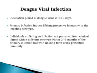  Incubation period of dengue virus is 4-10 days.
 Primary infection induce lifelong protective immunity to the
infecting serotype.
 Individuals suffering an infection are protected from clinical
illness with a different serotype within 2--3 months of the
primary infection but with no long-term cross-protective
immunity.
 